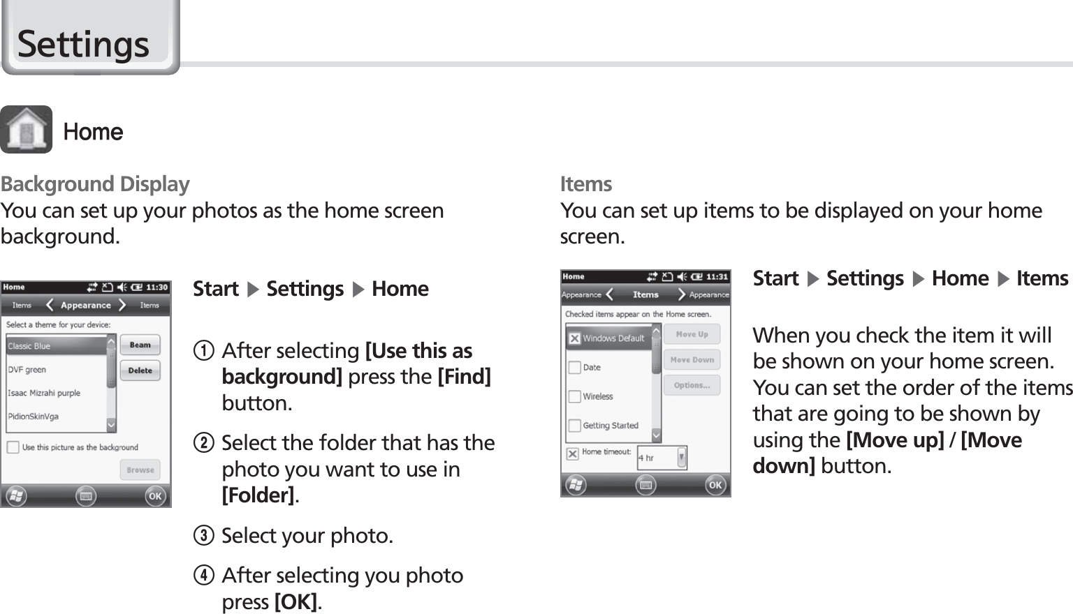 48BIP-1530 Manual6HWWLQJVStart Ķ Settings Ķ Home1After selecting [Use this as background] press the [Find] button.2Select the folder that has the photo you want to use in [Folder].3Select your photo.4 After selecting you photo press [OK].Background DisplayYou can set up your photos as the home screen background.)PNFItemsYou can set up items to be displayed on your home screen.Start Ķ Settings Ķ Home Ķ ItemsWhen you check the item it will be shown on your home screen. You can set the order of the items that are going to be shown by using the [Move up] / [Move down] button.