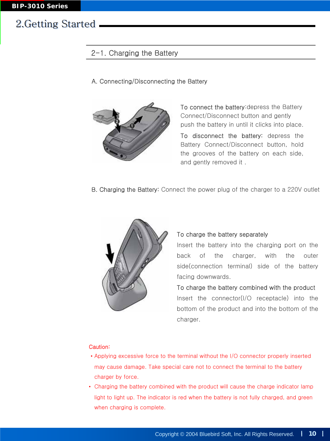 10Copyright © 2004 Bluebird Soft, Inc. All Rights Reserved.BIP-3010 Series2-1. Charging the Battery2.Getting Started2.Getting Started2.Getting StartedA. Connecting/Disconnecting the BatteryTo connect the battery:depress the Battery Connect/Disconnect button and gently push the battery in until it clicks into place.To disconnect the battery: depress  the Battery  Connect/Disconnect  button,  hold the  grooves  of  the  battery  on  each  side, and gently removed it .B. Charging the Battery: Connect the power plug of the charger to a 220V outletTo charge the battery separatelyInsert  the  battery  into  the  charging  port  on  the back  of  the  charger,  with  the  outer side(connection  terminal)  side  of  the  battery facing downwards.To charge the battery combined with the productInsert the connector(I/O receptacle) into the bottom of the product and into the bottom of the charger.Caution:•Applying excessive force to the terminal without the I/O connector properly insertedmay cause damage. Take special care not to connect the terminal to the battery charger by force.•Charging the battery combined with the product will cause the charge indicator lamplight to light up. The indicator is red when the battery is not fully charged, and green when charging is complete.