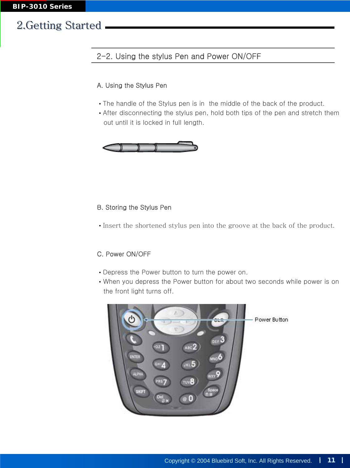 11Copyright © 2004 Bluebird Soft, Inc. All Rights Reserved.BIP-3010 Series2.Getting Started2.Getting Started2.Getting Started2-2. Using the stylus Pen and Power ON/OFFA. Using the Stylus Pen•The handle of the Stylus pen is in  the middle of the back of the product.•After disconnecting the stylus pen, hold both tips of the pen and stretch themout until it is locked in full length.B. Storing the Stylus Pen•Insert the shortened stylus pen into the groove at the back of the product.C. Power ON/OFF•Depress the Power button to turn the power on.•When you depress the Power button for about two seconds while power is onthe front light turns off.