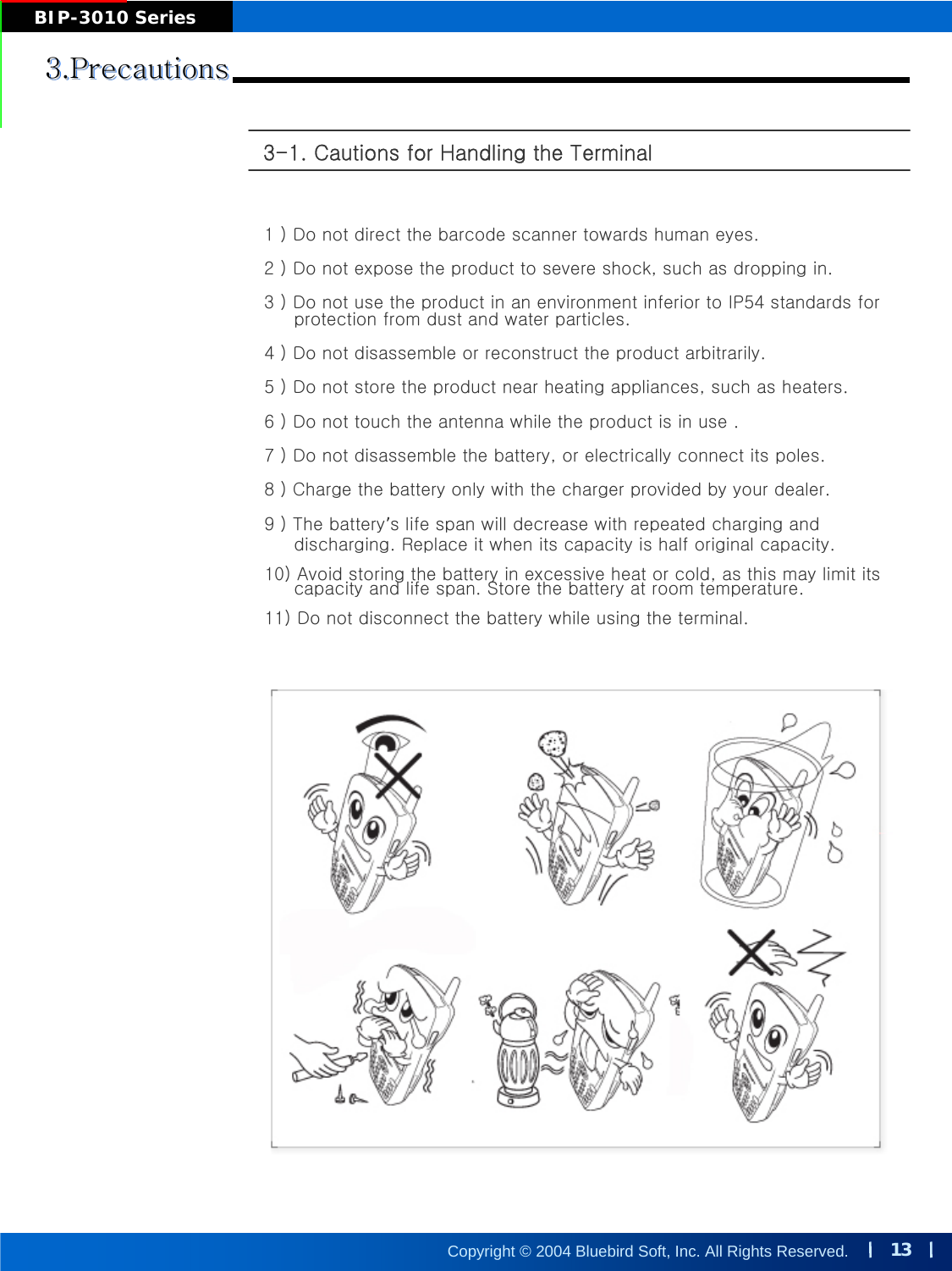13Copyright © 2004 Bluebird Soft, Inc. All Rights Reserved.BIP-3010 Series3.Precautions3.Precautions3.Precautions3-1. Cautions for Handling the Terminal 1 ) Do not direct the barcode scanner towards human eyes. 2 ) Do not expose the product to severe shock, such as dropping in. 3 ) Do not use the product in an environment inferior to IP54 standards for protection from dust and water particles.  4 ) Do not disassemble or reconstruct the product arbitrarily. 5 ) Do not store the product near heating appliances, such as heaters.6 ) Do not touch the antenna while the product is in use . 7 ) Do not disassemble the battery, or electrically connect its poles. 8 ) Charge the battery only with the charger provided by your dealer. 9 ) The battery’s life span will decrease with repeated charging and discharging. Replace it when its capacity is half original capacity.10) Avoid storing the battery in excessive heat or cold, as this may limit itscapacity and life span. Store the battery at room temperature. 11) Do not disconnect the battery while using the terminal.