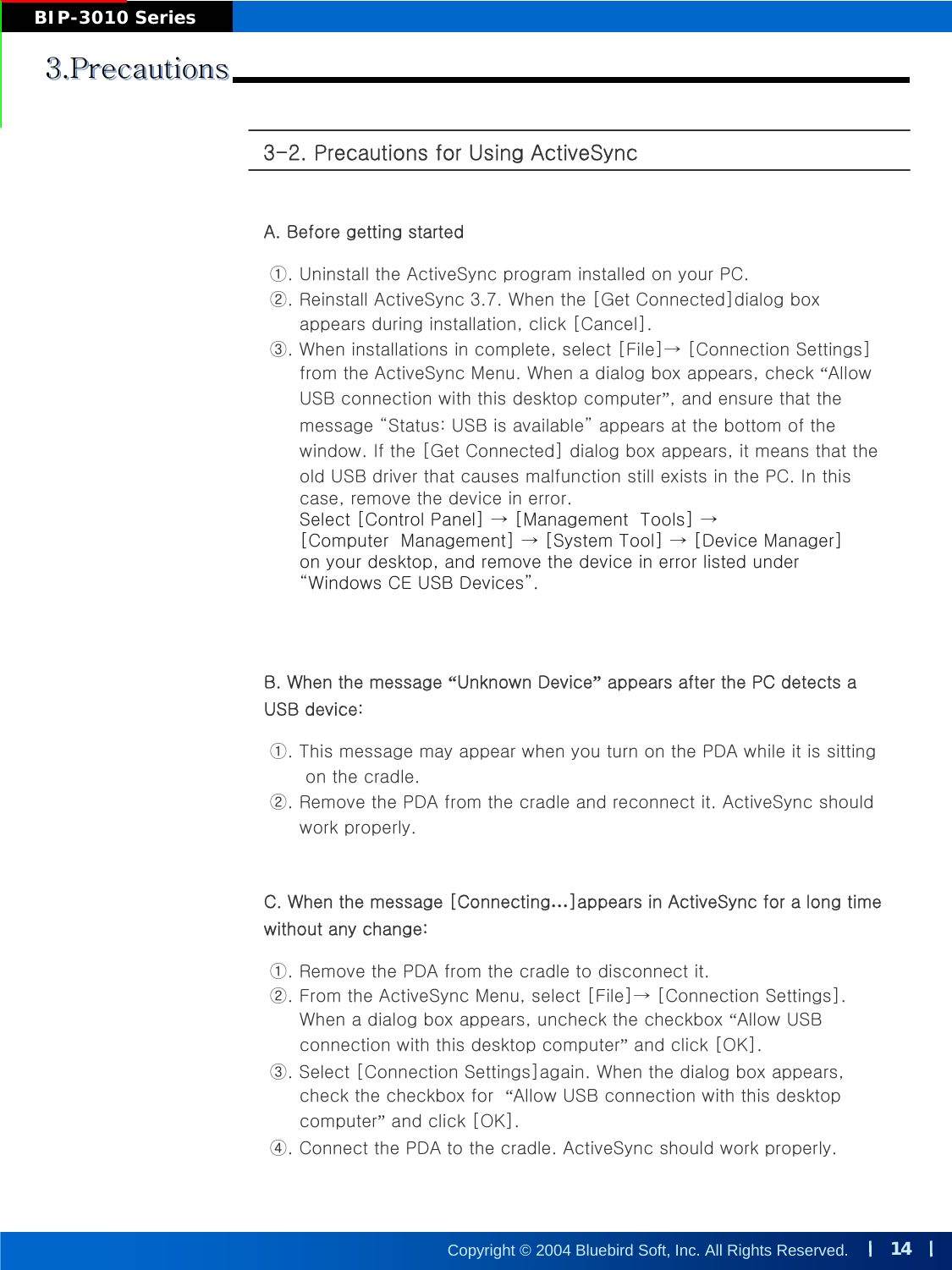 14Copyright © 2004 Bluebird Soft, Inc. All Rights Reserved.BIP-3010 Series3-2. Precautions for Using ActiveSync 3.Precautions3.Precautions3.PrecautionsA. Before getting started ①. Uninstall the ActiveSync program installed on your PC. ②. Reinstall ActiveSync 3.7. When the [Get Connected]dialog box appears during installation, click [Cancel].③. When installations in complete, select [File]→ [Connection Settings]from the ActiveSync Menu. When a dialog box appears, check “AllowUSB connection with this desktop computer”, and ensure that the message “Status: USB is available” appears at the bottom of the window. If the [Get Connected] dialog box appears, it means that the old USB driver that causes malfunction still exists in the PC. In this case, remove the device in error. Select [Control Panel] → [Management  Tools] →[Computer  Management] → [System Tool] → [Device Manager]on your desktop, and remove the device in error listed under “Windows CE USB Devices”.B. When the message “Unknown Device”appears after the PC detects a USB device: ①. This message may appear when you turn on the PDA while it is sittingon the cradle.②. Remove the PDA from the cradle and reconnect it. ActiveSync should work properly.C. When the message [Connecting…]appears in ActiveSync for a long time without any change:①. Remove the PDA from the cradle to disconnect it.②. From the ActiveSync Menu, select [File]→ [Connection Settings]. When a dialog box appears, uncheck the checkbox “Allow USB connection with this desktop computer”and click [OK].③. Select [Connection Settings]again. When the dialog box appears, check the checkbox for  “Allow USB connection with this desktop computer”and click [OK].④. Connect the PDA to the cradle. ActiveSync should work properly.