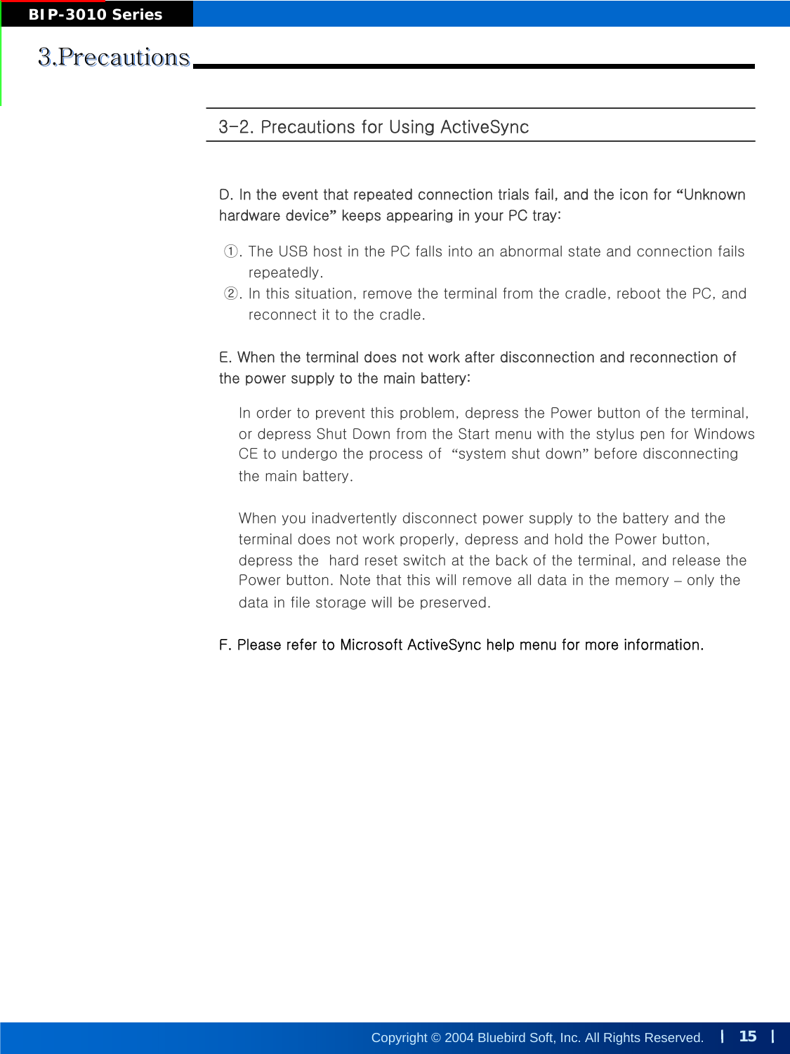 15Copyright © 2004 Bluebird Soft, Inc. All Rights Reserved.BIP-3010 Series3-2. Precautions for Using ActiveSync 3.Precautions3.Precautions3.PrecautionsD. In the event that repeated connection trials fail, and the icon for “Unknown hardware device”keeps appearing in your PC tray:①. The USB host in the PC falls into an abnormal state and connection failsrepeatedly.②. In this situation, remove the terminal from the cradle, reboot the PC, and reconnect it to the cradle.E. When the terminal does not work after disconnection and reconnection of the power supply to the main battery:In order to prevent this problem, depress the Power button of the terminal, or depress Shut Down from the Start menu with the stylus pen for Windows CE to undergo the process of  “system shut down”before disconnecting the main battery. When you inadvertently disconnect power supply to the battery and theterminal does not work properly, depress and hold the Power button, depress the  hard reset switch at the back of the terminal, and release the Power button. Note that this will remove all data in the memory –only the data in file storage will be preserved.F. Please refer to Microsoft ActiveSync help menu for more information.