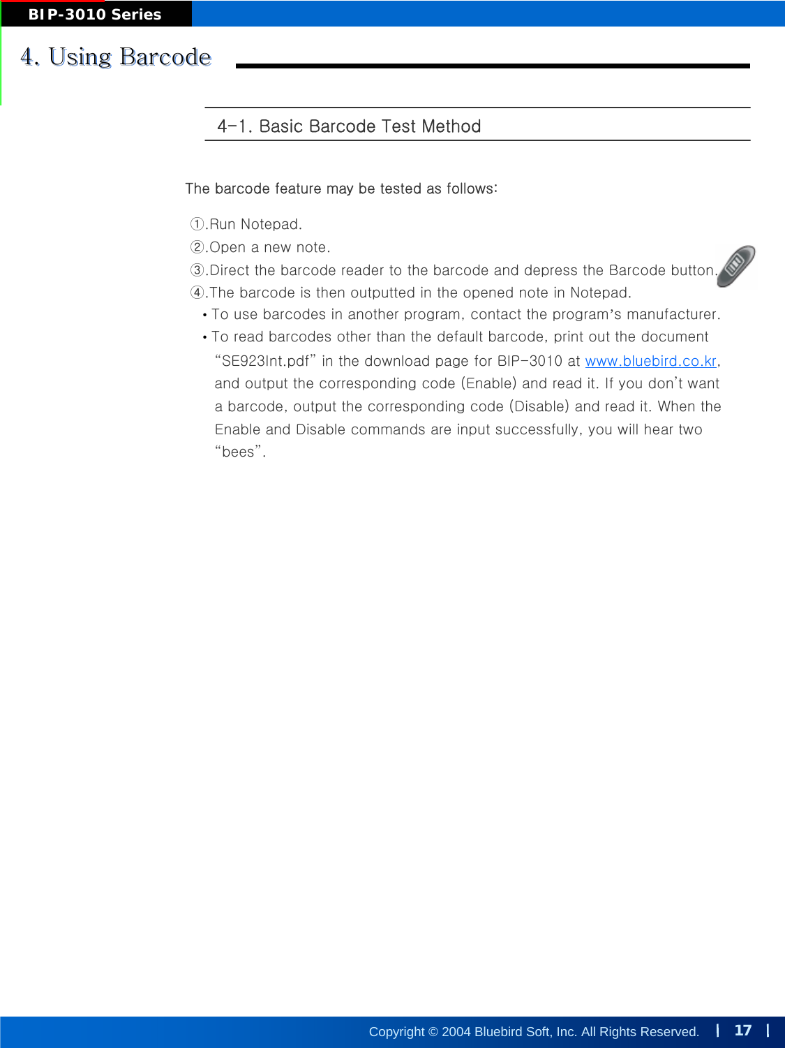 17Copyright © 2004 Bluebird Soft, Inc. All Rights Reserved.BIP-3010 Series4. Using Barcode4. Using Barcode4. Using Barcode4-1. Basic Barcode Test Method The barcode feature may be tested as follows: ①.Run Notepad. ②.Open a new note. ③.Direct the barcode reader to the barcode and depress the Barcode button. ④.The barcode is then outputted in the opened note in Notepad. •To use barcodes in another program, contact the program’s manufacturer. •To read barcodes other than the default barcode, print out the document“SE923Int.pdf”in the download page for BIP-3010 at www.bluebird.co.kr, and output the corresponding code (Enable) and read it. If you don’t want a barcode, output the corresponding code (Disable) and read it. When the Enable and Disable commands are input successfully, you will hear two “bees”.
