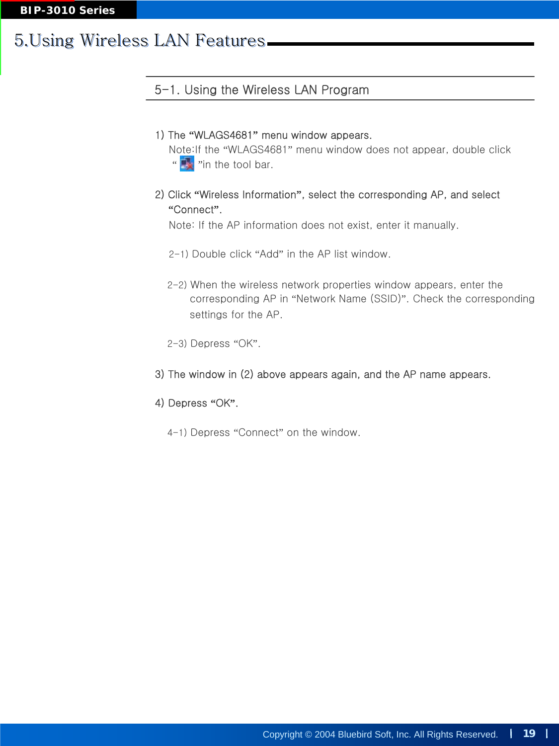 19Copyright © 2004 Bluebird Soft, Inc. All Rights Reserved.BIP-3010 Series5.Using Wireless LAN Features5.Using Wireless LAN Features5.Using Wireless LAN Features5-1. Using the Wireless LAN Program 1) The “WLAGS4681”menu window appears.Note:If the “WLAGS4681”menu window does not appear, double click“”in the tool bar.2) Click “Wireless Information”, select the corresponding AP, and select  “Connect”.Note: If the AP information does not exist, enter it manually. 2-1) Double click “Add”in the AP list window. 2-2) When the wireless network properties window appears, enter thecorresponding AP in “Network Name (SSID)”. Check the correspondingsettings for the AP.2-3) Depress “OK”.3) The window in (2) above appears again, and the AP name appears.4) Depress “OK”.4-1) Depress “Connect”on the window.