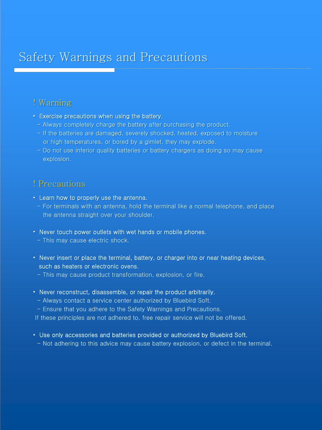Safety Warnings and PrecautionsSafety Warnings and Precautions! Warning•Exercise precautions when using the battery.- Always completely charge the battery after purchasing the product.- If the batteries are damaged, severely shocked, heated, exposedto moisture or high temperatures, or bored by a gimlet, they may explode.- Do not use inferior quality batteries or battery chargers as doing so may cause  explosion.! Precautions•Learn how to properly use the antenna.- For terminals with an antenna, hold the terminal like a normal telephone, and place the antenna straight over your shoulder.•Never touch power outlets with wet hands or mobile phones.- This may cause electric shock.•Never insert or place the terminal, battery, or charger into or near heating devices, such as heaters or electronic ovens.- This may cause product transformation, explosion, or fire.•Never reconstruct, disassemble, or repair the product arbitrarily.- Always contact a service center authorized by Bluebird Soft.- Ensure that you adhere to the Safety Warnings and Precautions.If these principles are not adhered to, free repair service will not be offered.•Use only accessories and batteries provided or authorized by Bluebird Soft. - Not adhering to this advice may cause battery explosion, or defect in the terminal. ! Warning•Exercise precautions when using the battery.- Always completely charge the battery after purchasing the product.- If the batteries are damaged, severely shocked, heated, exposedto moisture or high temperatures, or bored by a gimlet, they may explode.- Do not use inferior quality batteries or battery chargers as doing so may cause  explosion.! Precautions•Learn how to properly use the antenna.- For terminals with an antenna, hold the terminal like a normal telephone, and place the antenna straight over your shoulder.•Never touch power outlets with wet hands or mobile phones.- This may cause electric shock.•Never insert or place the terminal, battery, or charger into or near heating devices, such as heaters or electronic ovens.- This may cause product transformation, explosion, or fire.•Never reconstruct, disassemble, or repair the product arbitrarily.- Always contact a service center authorized by Bluebird Soft.- Ensure that you adhere to the Safety Warnings and Precautions.If these principles are not adhered to, free repair service will not be offered.•Use only accessories and batteries provided or authorized by Bluebird Soft. - Not adhering to this advice may cause battery explosion, or defect in the terminal. 