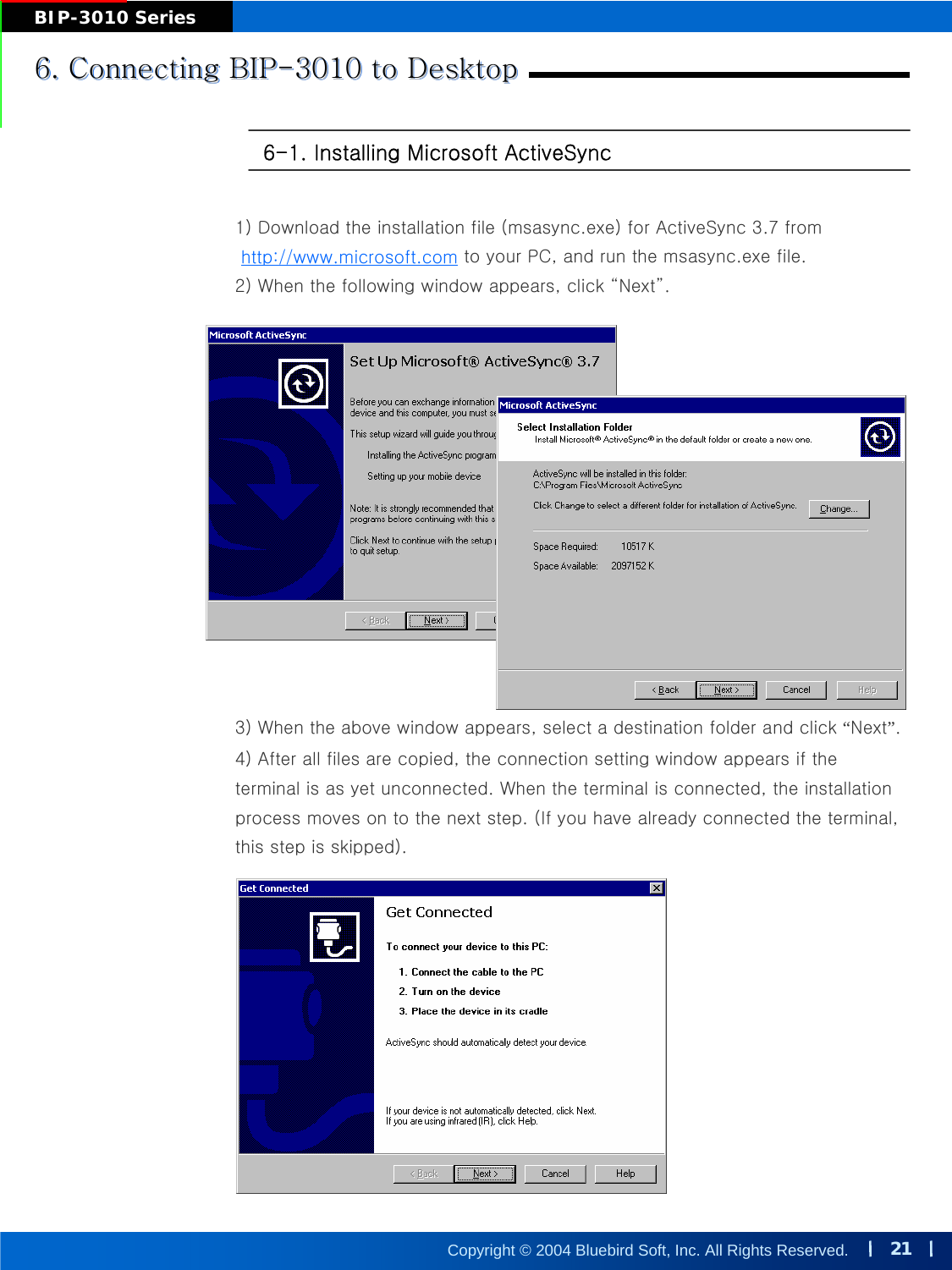 21Copyright © 2004 Bluebird Soft, Inc. All Rights Reserved.BIP-3010 Series6. Connecting BIP-3010 to Desktop6. Connecting BIP6. Connecting BIP--3010 to Desktop3010 to Desktop6-1. Installing Microsoft ActiveSync 1) Download the installation file (msasync.exe) for ActiveSync 3.7 fromto your PC, and run the msasync.exe file. 2) When the following window appears, click “Next”.3) When the above window appears, select a destination folder and click “Next”.4) After all files are copied, the connection setting window appears if the terminal is as yet unconnected. When the terminal is connected, the installation process moves on to the next step. (If you have already connected the terminal, this step is skipped).http://www.microsoft.com