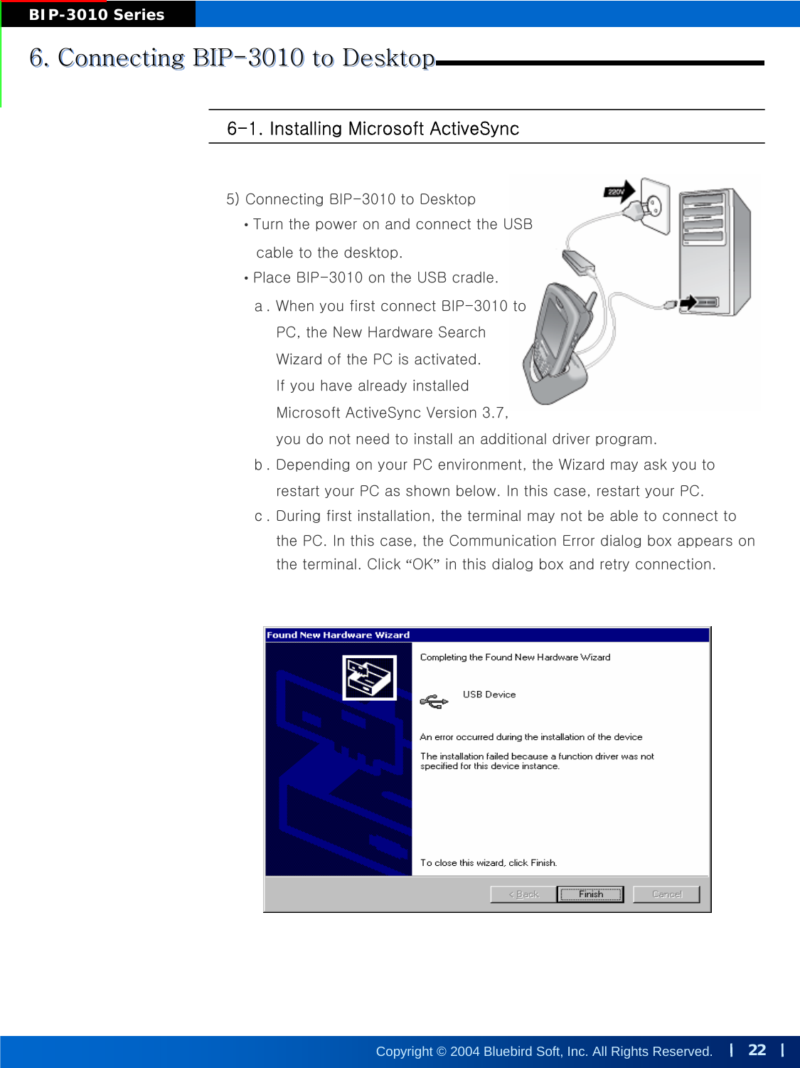 22Copyright © 2004 Bluebird Soft, Inc. All Rights Reserved.BIP-3010 Series6-1. Installing Microsoft ActiveSync6. Connecting BIP-3010 to Desktop6. Connecting BIP6. Connecting BIP--3010 to Desktop3010 to Desktop5) Connecting BIP-3010 to Desktop•Turn the power on and connect the USB cable to the desktop.•Place BIP-3010 on the USB cradle.ａ. When you first connect BIP-3010 to PC, the New Hardware SearchWizard of the PC is activated. If you have already installedMicrosoft ActiveSync Version 3.7, you do not need to install an additional driver program.ｂ. Depending on your PC environment, the Wizard may ask you to restart your PC as shown below. In this case, restart your PC.ｃ. During first installation, the terminal may not be able to connect tothe PC. In this case, the Communication Error dialog box appears onthe terminal. Click “OK”in this dialog box and retry connection.