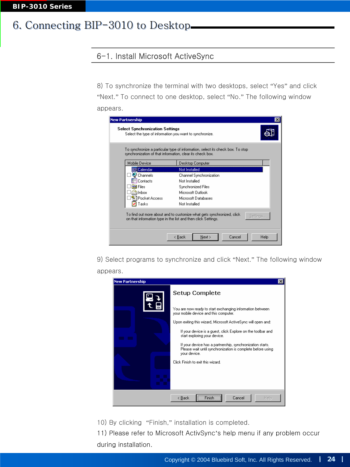 24Copyright © 2004 Bluebird Soft, Inc. All Rights Reserved.BIP-3010 Series6-1. Install Microsoft ActiveSync6. Connecting BIP-3010 to Desktop6. Connecting BIP6. Connecting BIP--3010 to Desktop3010 to Desktop8) To synchronize the terminal with two desktops, select “Yes”and click “Next.”To connect to one desktop, select “No.”The following window appears.9) Select programs to synchronize and click “Next.”The following window appears.10) By clicking  “Finish,”installation is completed.11) Please refer to Microsoft ActivSync’s help menu if any problem occur during installation.