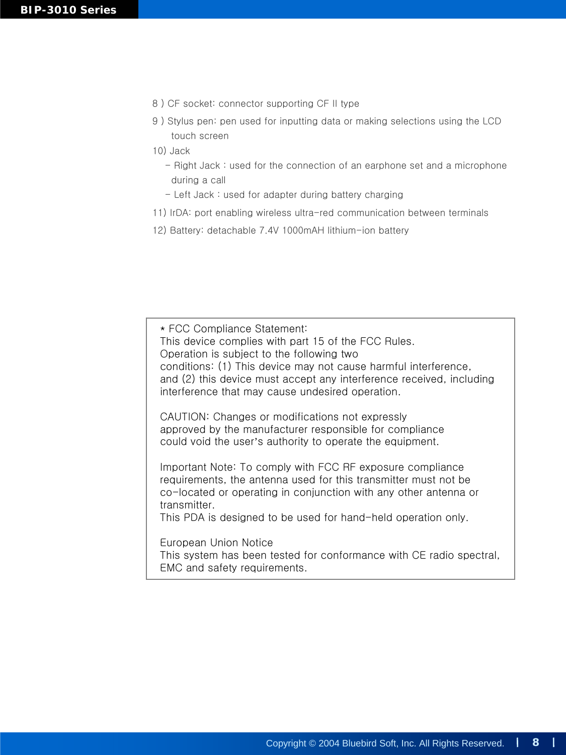 8Copyright © 2004 Bluebird Soft, Inc. All Rights Reserved.BIP-3010 Series8 ) CF socket: connector supporting CF II type9 ) Stylus pen: pen used for inputting data or making selectionsusing the LCDtouch screen10) Jack- Right Jack : used for the connection of an earphone set and a microphoneduring a call - Left Jack : used for adapter during battery charging 11) IrDA: port enabling wireless ultra-red communication between terminals12) Battery: detachable 7.4V 1000mAH lithium-ion battery* FCC Compliance Statement:This device complies with part 15 of the FCC Rules. Operation is subject to the following twoconditions: (1) This device may not cause harmful interference,and (2) this device must accept any interference received, includinginterference that may cause undesired operation.CAUTION: Changes or modifications not expresslyapproved by the manufacturer responsible for compliancecould void the user’s authority to operate the equipment.Important Note: To comply with FCC RF exposure compliancerequirements, the antenna used for this transmitter must not beco-located or operating in conjunction with any other antenna or transmitter.This PDA is designed to be used for hand-held operation only.European Union NoticeThis system has been tested for conformance with CE radio spectral,EMC and safety requirements.