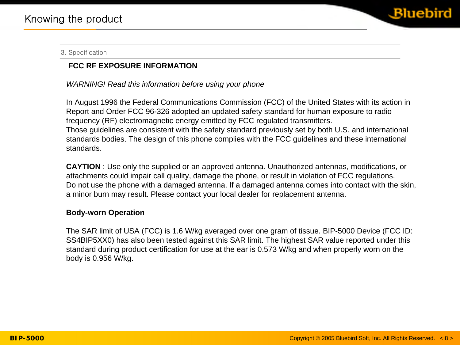 Copyright © 2005 Bluebird Soft, Inc. All Rights Reserved.   &lt; 8 &gt;BIP-50003. SpecificationKnowing the productKnowing the productFCC RF EXPOSURE INFORMATIONWARNING! Read this information before using your phoneIn August 1996 the Federal Communications Commission (FCC) of the United States with its action in Report and Order FCC 96-326 adopted an updated safety standard for human exposure to radio frequency (RF) electromagnetic energy emitted by FCC regulated transmitters.Those guidelines are consistent with the safety standard previously set by both U.S. and international standards bodies. The design of this phone complies with the FCC guidelines and these international standards.CAYTION : Use only the supplied or an approved antenna. Unauthorized antennas, modifications, or attachments could impair call quality, damage the phone, or result in violation of FCC regulations. Do not use the phone with a damaged antenna. If a damaged antenna comes into contact with the skin, a minor burn may result. Please contact your local dealer for replacement antenna.Body-worn OperationThe SAR limit of USA (FCC) is 1.6 W/kg averaged over one gram of tissue. BIP-5000 Device (FCC ID: SS4BIP5XX0) has also been tested against this SAR limit. The highest SAR value reported under this standard during product certification for use at the ear is 0.573 W/kg and when properly worn on the body is 0.956 W/kg. 