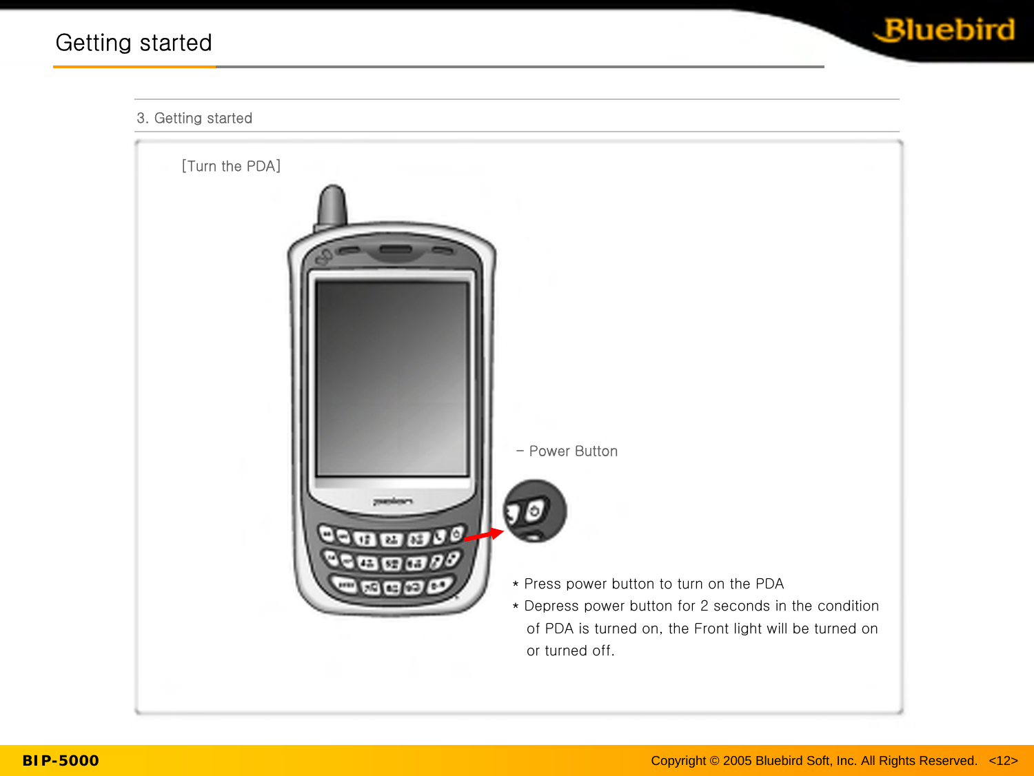Copyright © 2005 Bluebird Soft, Inc. All Rights Reserved.   &lt;12&gt;BIP-5000Getting startedGetting started3. Getting started[Turn the PDA]-Power Button* Press power button to turn on the PDA* Depress power button for 2 seconds in the condition of PDA is turned on, the Front light will be turned on or turned off.