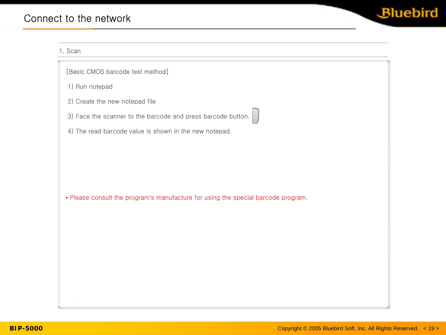 BIP-5000Connect to the networkConnect to the network1. Scan[Basic CMOS barcode test method]1) Run notepad2) Create the new notepad file3) Face the scanner to the barcode and press barcode button.4) The read barcode value is shown in the new notepad.•Please consult the program’s manufacture for using the special barcode program.Copyright © 2005 Bluebird Soft, Inc. All Rights Reserved.   &lt; 19 &gt;