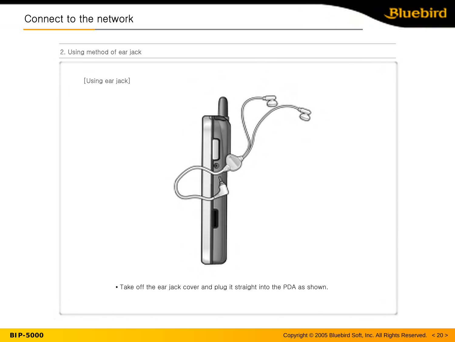 BIP-5000Connect to the networkConnect to the network2. Using method of ear jack[Using ear jack]•Take off the ear jack cover and plug it straight into the PDA asshown.Copyright © 2005 Bluebird Soft, Inc. All Rights Reserved.   &lt; 20 &gt;