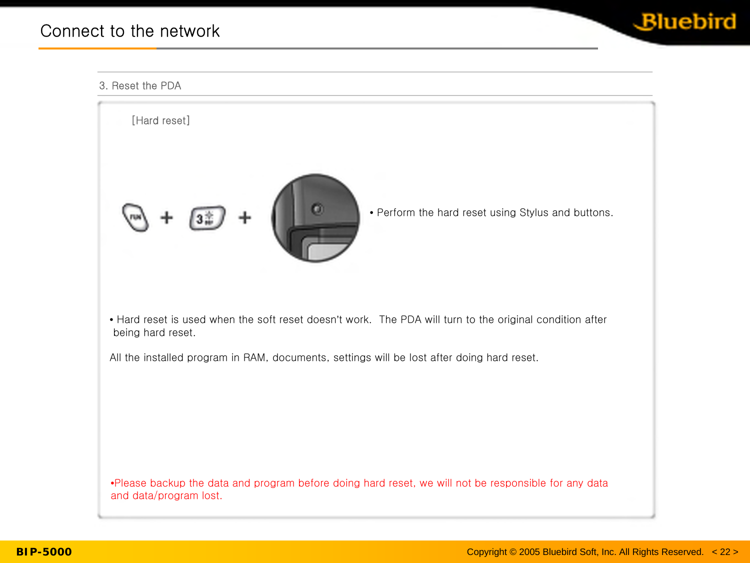 BIP-5000Connect to the networkConnect to the network3. Reset the PDA[Hard reset]•Hard reset is used when the soft reset doesn’t work.  The PDA will turn to the original condition after being hard reset.All the installed program in RAM, documents, settings will be lost after doing hard reset.•Please backup the data and program before doing hard reset, we will not be responsible for any data and data/program lost.•Perform the hard reset using Stylus and buttons.Copyright © 2005 Bluebird Soft, Inc. All Rights Reserved.   &lt; 22 &gt;