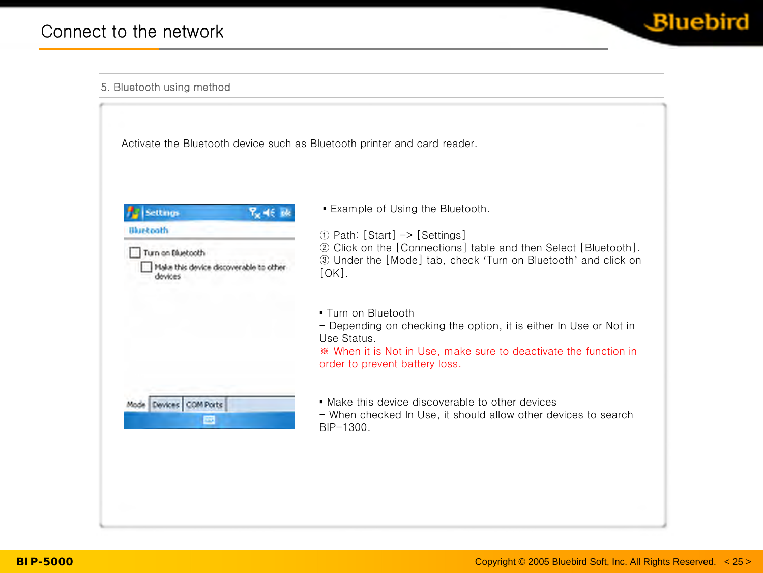 BIP-5000Connect to the networkConnect to the network5. Bluetooth using methodCopyright © 2005 Bluebird Soft, Inc. All Rights Reserved.   &lt; 25 &gt;Activate the Bluetooth device such as Bluetooth printer and card reader.▪ Example of Using the Bluetooth.① Path: [Start] -&gt; [Settings]② Click on the [Connections] table and then Select [Bluetooth].③ Under the [Mode] tab, check ‘Turn on Bluetooth’and click on [OK].▪ Turn on Bluetooth- Depending on checking the option, it is either In Use or Not inUse Status. ※ When it is Not in Use, make sure to deactivate the function in order to prevent battery loss.▪ Make this device discoverable to other devices- When checked In Use, it should allow other devices to search BIP-1300.