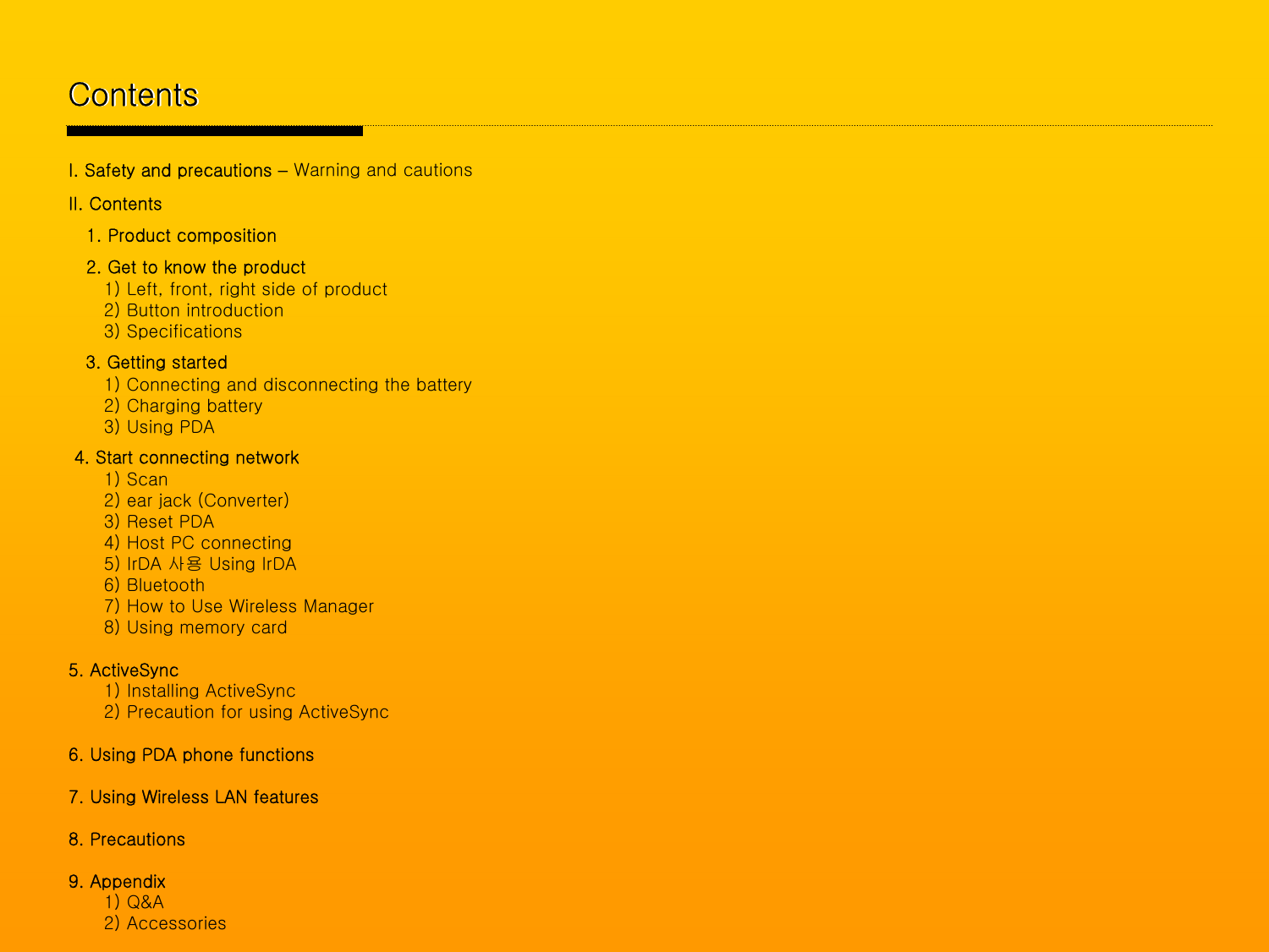 ContentsContentsI. Safety and precautions –Warning and cautionsII. Contents1. Product composition2. Get to know the product1) Left, front, right side of product2) Button introduction3) Specifications3. Getting started1) Connecting and disconnecting the battery 2) Charging battery3) Using PDA4. Start connecting network1) Scan2) ear jack (Converter)3) Reset PDA4) Host PC connecting5) IrDA 사용 Using IrDA6) Bluetooth 7) How to Use Wireless Manager 8) Using memory card5. ActiveSync1) Installing ActiveSync2) Precaution for using ActiveSync6. Using PDA phone functions 7. Using Wireless LAN features8. Precautions9. Appendix1) Q&amp;A2) Accessories