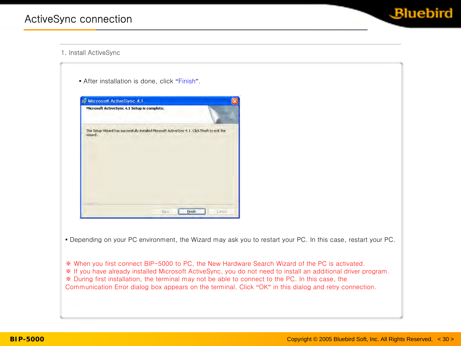 BIP-5000ActiveSync connectionActiveSync connection1. Install ActiveSyncCopyright © 2005 Bluebird Soft, Inc. All Rights Reserved.   &lt; 30 &gt;▪After installation is done, click “Finish”.▪ Depending on your PC environment, the Wizard may ask you to restart your PC. In this case, restart your PC.※ When you first connect BIP-5000 to PC, the New Hardware Search Wizard of the PC is activated.※ If you have already installed Microsoft ActiveSync, you do not need to install an additional driver program.※ During first installation, the terminal may not be able to connect to the PC. In this case, the Communication Error dialog box appears on the terminal. Click “OK”in this dialog and retry connection.