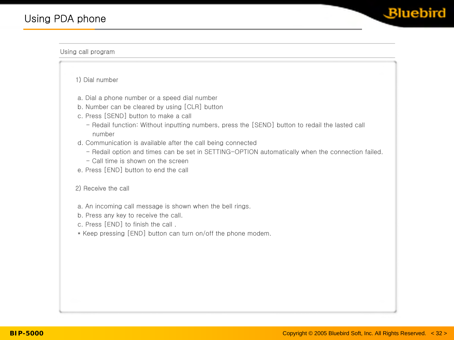 BIP-5000Using PDA phoneUsing PDA phoneUsing call program1) Dial numbera. Dial a phone number or a speed dial numberb. Number can be cleared by using [CLR] buttonc. Press [SEND] button to make a call- Redail function: Without inputting numbers, press the [SEND] button to redail the lasted call numberd. Communication is available after the call being connected - Redail option and times can be set in SETTING-OPTION automatically when the connection failed.- Call time is shown on the screene. Press [END] button to end the call2) Receive the calla. An incoming call message is shown when the bell rings.b. Press any key to receive the call.c. Press [END] to finish the call .* Keep pressing [END] button can turn on/off the phone modem.Copyright © 2005 Bluebird Soft, Inc. All Rights Reserved.   &lt; 32 &gt;