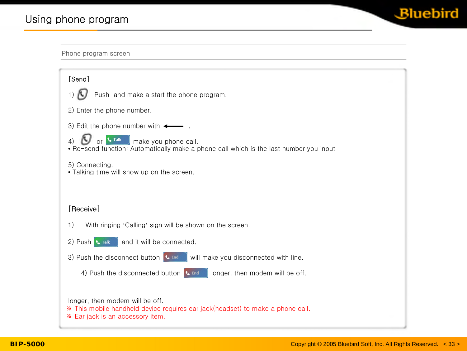 Using phone programUsing phone programPhone program screenBIP-5000 Copyright © 2005 Bluebird Soft, Inc. All Rights Reserved.   &lt; 33 &gt;[Send]1) Push  and make a start the phone program.  2) Enter the phone number.3) Edit the phone number with             .4) or              make you phone call.  •Re-send function: Automatically make a phone call which is the last number you input5) Connecting.•Talking time will show up on the screen.  [Receive]1) With ringing ‘Calling’sign will be shown on the screen.2) Push              and it will be connected.3) Push the disconnect button              will make you disconnected with line.4) Push the disconnected button              longer, then modem will be off.  longer, then modem will be off. ※ This mobile handheld device requires ear jack(headset) to make a phone call. ※ Ear jack is an accessory item.