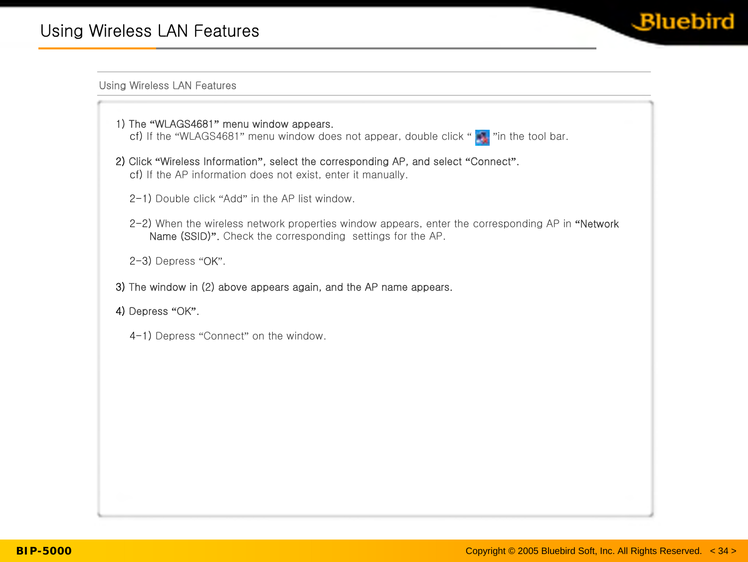 Using Wireless LAN FeaturesUsing Wireless LAN FeaturesUsing Wireless LAN Features1) The “WLAGS4681”menu window appears.cf) If the “WLAGS4681”menu window does not appear, double click “”in the tool bar.2) Click “Wireless Information”, select the corresponding AP, and select “Connect”.cf) If the AP information does not exist, enter it manually. 2-1) Double click “Add”in the AP list window.2-2) When the wireless network properties window appears, enter the corresponding AP in “Network Name (SSID)”.Check the corresponding  settings for the AP.2-3) Depress “OK”.3) The window in (2) above appears again, and the AP name appears.4) Depress “OK”.4-1) Depress “Connect”on the window.BIP-5000 Copyright © 2005 Bluebird Soft, Inc. All Rights Reserved.   &lt; 34 &gt;