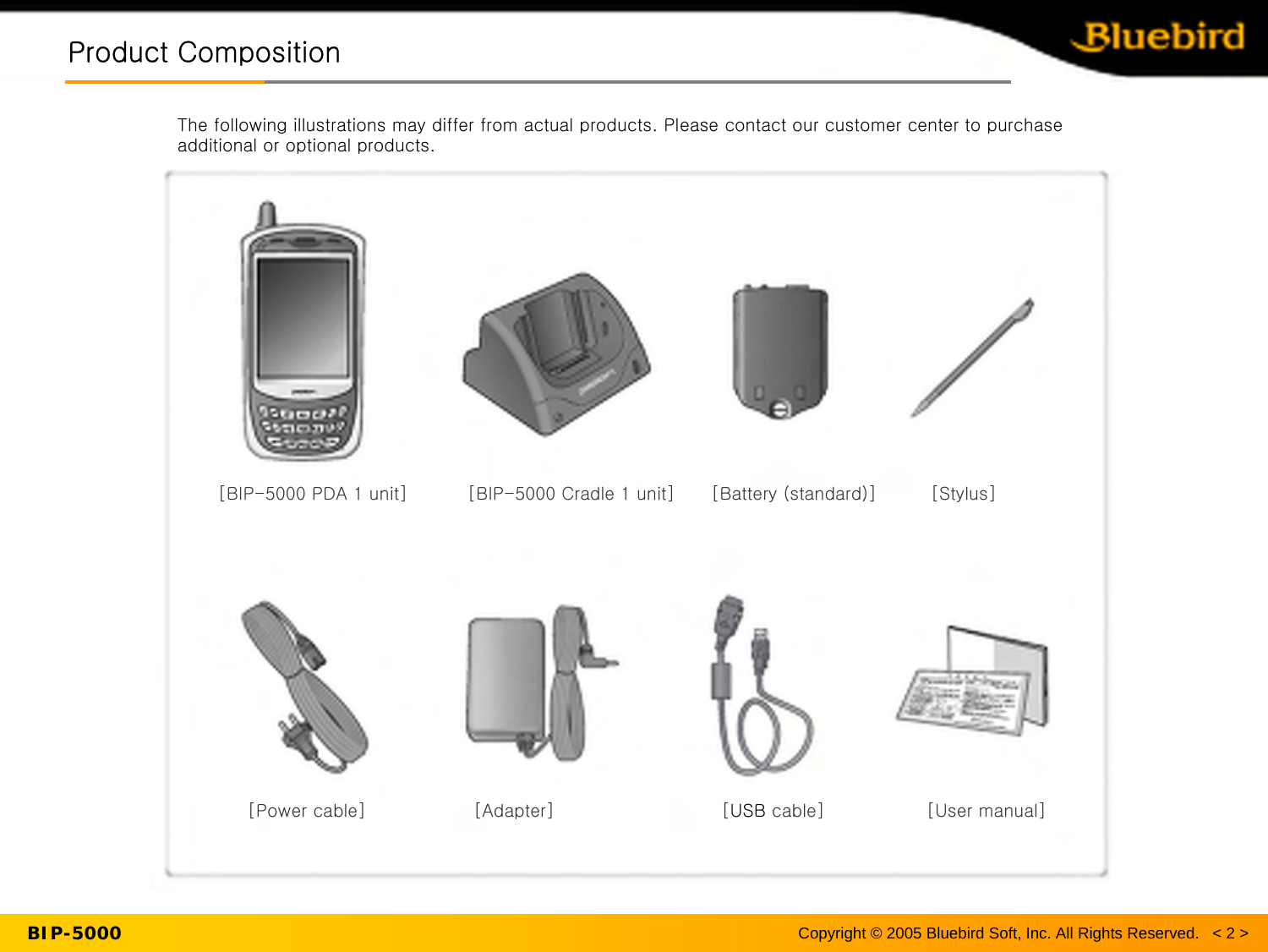 Copyright © 2005 Bluebird Soft, Inc. All Rights Reserved.   &lt; 2 &gt;BIP-5000Product CompositionProduct CompositionThe following illustrations may differ from actual products. Please contact our customer center to purchase additional or optional products.[BIP-5000 PDA 1 unit]          [BIP-5000 Cradle 1 unit]      [Battery (standard)] [Stylus][Power cable]                  [Adapter]                            [USB cable] [User manual]