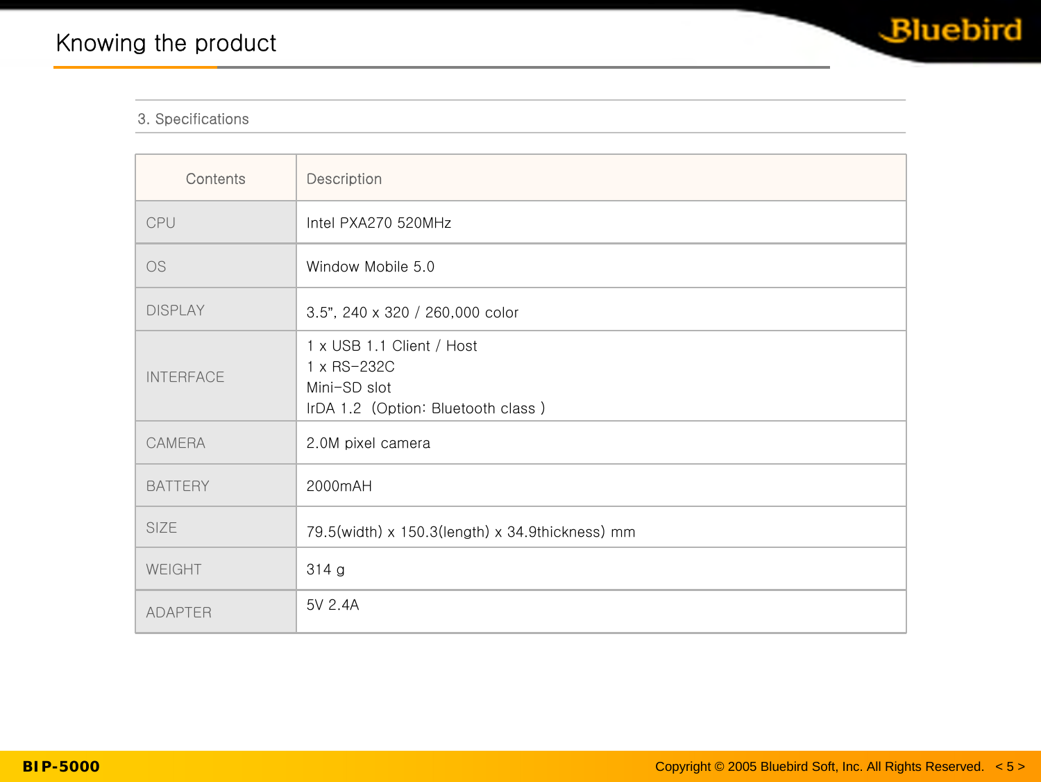 Copyright © 2005 Bluebird Soft, Inc. All Rights Reserved.   &lt; 5 &gt;BIP-5000Knowing the productKnowing the product3. Specifications5V 2.4AADAPTER314 gWEIGHT79.5(width) x 150.3(length) x 34.9thickness) mmSIZE2000mAHBATTERY2.0M pixel cameraCAMERA 1 x USB 1.1 Client / Host1 x RS-232CMini-SD slotIrDA 1.2  (Option: Bluetooth class )INTERFACE3.5”, 240 x 320 / 260,000 colorDISPLAYWindow Mobile 5.0OSIntel PXA270 520MHzCPUDescriptionContents