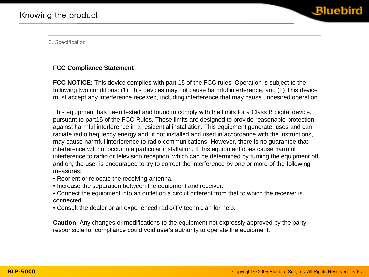 Copyright © 2005 Bluebird Soft, Inc. All Rights Reserved.   &lt; 6 &gt;BIP-5000Knowing the productKnowing the product3. SpecificationFCC Compliance StatementFCC NOTICE: This device complies with part 15 of the FCC rules. Operation is subject to the following two conditions: (1) This devices may not cause harmful interference, and (2) This device must accept any interference received, including interference that may cause undesired operation.This equipment has been tested and found to comply with the limits for a Class B digital device, pursuant to part15 of the FCC Rules. These limits are designed to provide reasonable protection against harmful interference in a residential installation. This equipment generate, uses and can radiate radio frequency energy and, if not installed and used in accordance with the instructions, may cause harmful interference to radio communications. However, there is no guarantee that interference will not occur in a particular installation. If this equipment does cause harmful interference to radio or television reception, which can be determined by turning the equipment off and on, the user is encouraged to try to correct the interference by one or more of the following measures:• Reorient or relocate the receiving antenna.• Increase the separation between the equipment and receiver.• Connect the equipment into an outlet on a circuit different from that to which the receiver is connected.• Consult the dealer or an experienced radio/TV technician for help.Caution: Any changes or modifications to the equipment not expressly approved by the party responsible for compliance could void user’s authority to operate the equipment.