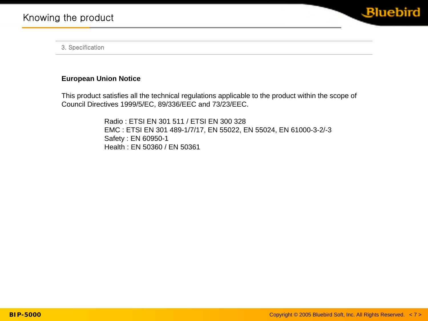 Knowing the productKnowing the product3. SpecificationEuropean Union NoticeThis product satisfies all the technical regulations applicable to the product within the scope of Council Directives 1999/5/EC, 89/336/EEC and 73/23/EEC.Radio : ETSI EN 301 511 / ETSI EN 300 328EMC : ETSI EN 301 489-1/7/17, EN 55022, EN 55024, EN 61000-3-2/-3Safety : EN 60950-1Health : EN 50360 / EN 50361 Copyright © 2005 Bluebird Soft, Inc. All Rights Reserved.   &lt; 7 &gt;BIP-5000