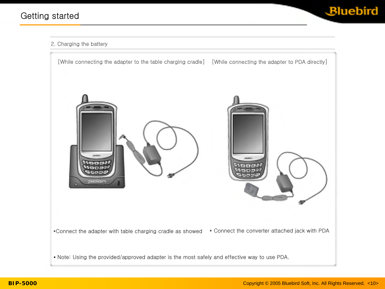 Copyright © 2005 Bluebird Soft, Inc. All Rights Reserved.  &lt;10&gt;BIP-5000Getting startedGetting started2. Charging the battery[While connecting the adapter to the table charging cradle]*Connect the adapter with table charging cradle as showed * Connect the converter attached jack with PDA•Note: Using the provided/approved adapter is the most safely and effective way to use PDA.[While connecting the adapter to PDA directly]