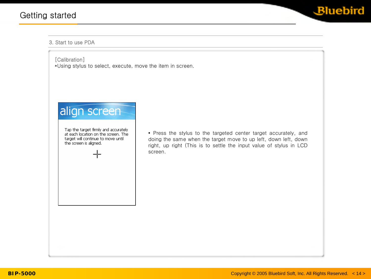 BIP-5000Getting startedGetting started3. Start to use PDA[Calibration] *Using stylus to select, execute, move the item in screen.Copyright © 2005 Bluebird Soft, Inc. All Rights Reserved.   &lt; 14 &gt;▪Press  the  stylus  to  the  targeted  center  target  accurately,  and doing the same when the target move to up left, down left, down right,  up  right  (This  is  to  settle  the  input  value  of  stylus  in  LCD screen. 