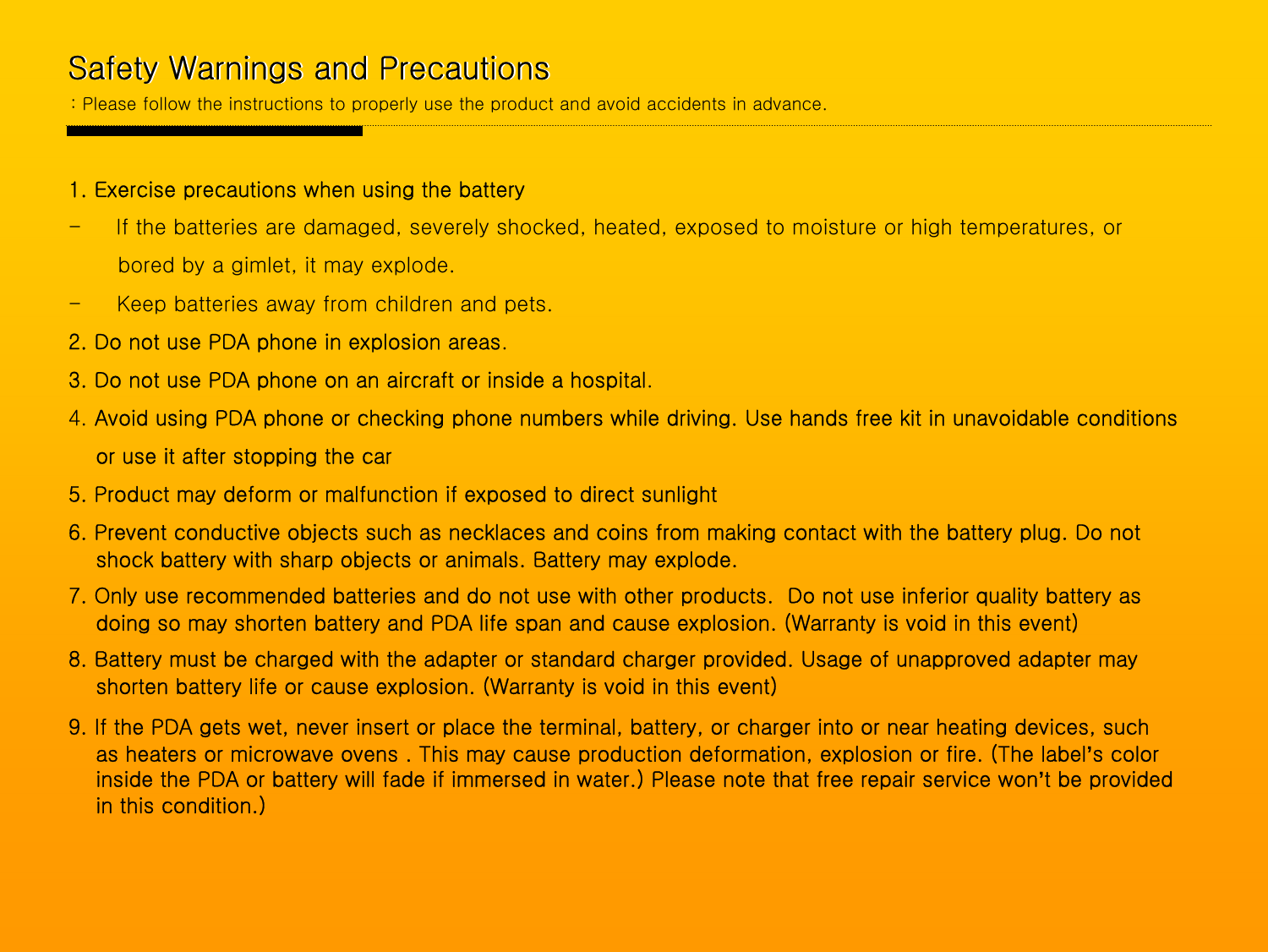 Safety Warnings and PrecautionsSafety Warnings and Precautions: Please follow the instructions to properly use the product and avoid accidents in advance.1. Exercise precautions when using the battery- If the batteries are damaged, severely shocked, heated, exposed to moisture or high temperatures, or bored by a gimlet, it may explode.- Keep batteries away from children and pets.2. Do not use PDA phone in explosion areas.3. Do not use PDA phone on an aircraft or inside a hospital.4. Avoid using PDA phone or checking phone numbers while driving. Use hands free kit in unavoidable conditions or use it after stopping the car5. Product may deform or malfunction if exposed to direct sunlight6. Prevent conductive objects such as necklaces and coins from making contact with the battery plug. Do not shock battery with sharp objects or animals. Battery may explode.7. Only use recommended batteries and do not use with other products.  Do not use inferior quality battery as doing so may shorten battery and PDA life span and cause explosion. (Warranty is void in this event)8. Battery must be charged with the adapter or standard charger provided. Usage of unapproved adapter may shorten battery life or cause explosion. (Warranty is void in this event)9. If the PDA gets wet, never insert or place the terminal, battery, or charger into or near heating devices, such as heaters or microwave ovens . This may cause production deformation, explosion or fire. (The label’s color inside the PDA or battery will fade if immersed in water.) Please note that free repair service won’t be providedin this condition.)