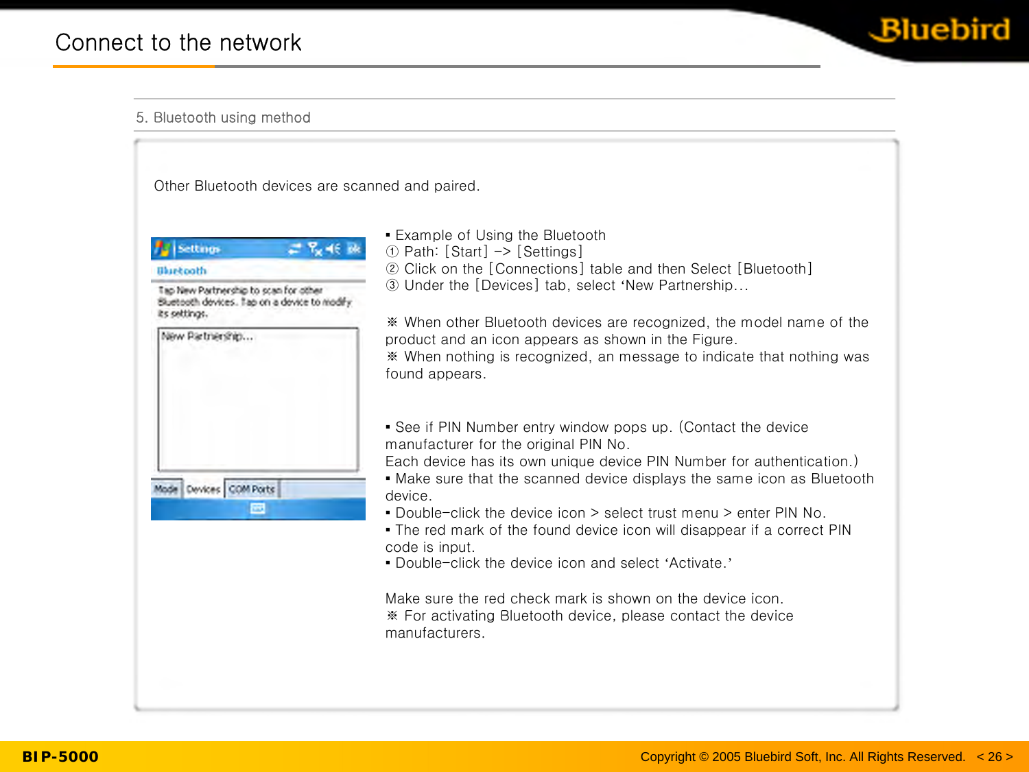 BIP-5000Connect to the networkConnect to the network5. Bluetooth using methodCopyright © 2005 Bluebird Soft, Inc. All Rights Reserved.   &lt; 26 &gt;Other Bluetooth devices are scanned and paired.▪ Example of Using the Bluetooth ① Path: [Start] -&gt; [Settings]② Click on the [Connections] table and then Select [Bluetooth]③ Under the [Devices] tab, select ‘New Partnership...※ When other Bluetooth devices are recognized, the model name of the product and an icon appears as shown in the Figure.※ When nothing is recognized, an message to indicate that nothingwas found appears.▪ See if PIN Number entry window pops up. (Contact the device manufacturer for the original PIN No. Each device has its own unique device PIN Number for authentication.)▪ Make sure that the scanned device displays the same icon as Bluetooth device.▪ Double-click the device icon &gt; select trust menu &gt; enter PIN No.▪ The red mark of the found device icon will disappear if a correct PIN code is input.▪ Double-click the device icon and select ‘Activate.’Make sure the red check mark is shown on the device icon.※For activating Bluetooth device, please contact the device manufacturers.