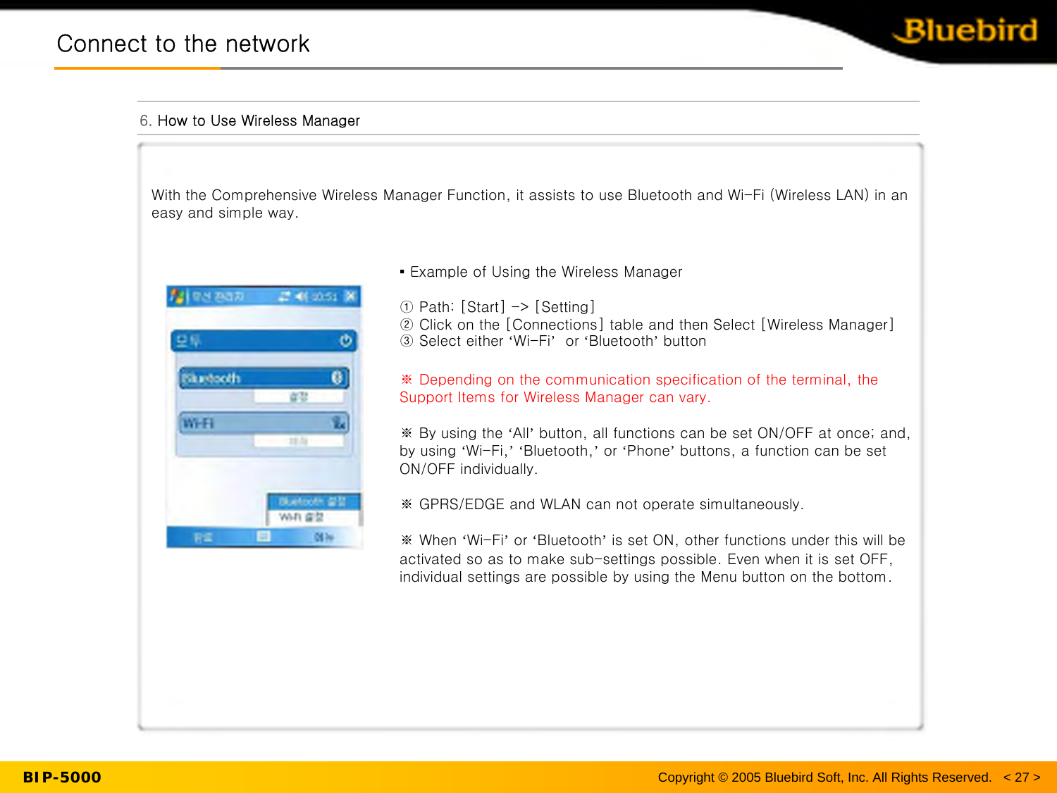 BIP-5000Connect to the networkConnect to the network6. How to Use Wireless ManagerCopyright © 2005 Bluebird Soft, Inc. All Rights Reserved.   &lt; 27 &gt;With the Comprehensive Wireless Manager Function, it assists to use Bluetooth and Wi-Fi (Wireless LAN) in an easy and simple way.▪ Example of Using the Wireless Manager① Path: [Start] -&gt; [Setting]② Click on the [Connections] table and then Select [Wireless Manager]③ Select either ‘Wi-Fi’or ‘Bluetooth’button※ Depending on the communication specification of the terminal, the Support Items for Wireless Manager can vary.※By using the ‘All’button, all functions can be set ON/OFF at once; and, by using ‘Wi-Fi,’‘Bluetooth,’or ‘Phone’buttons, a function can be set ON/OFF individually.※GPRS/EDGE and WLAN can not operate simultaneously.※When ‘Wi-Fi’or ‘Bluetooth’is set ON, other functions under this will be activated so as to make sub-settings possible. Even when it is set OFF, individual settings are possible by using the Menu button on the bottom.