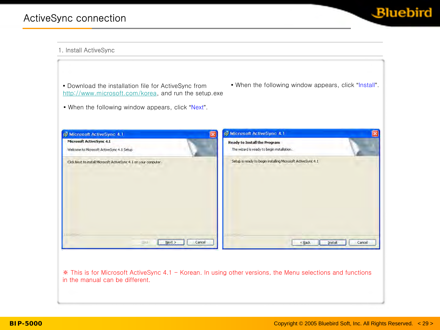 BIP-5000ActiveSync connectionActiveSync connection1. Install ActiveSyncCopyright © 2005 Bluebird Soft, Inc. All Rights Reserved.   &lt; 29 &gt;▪ Download the installation file for ActiveSync from http://www.microsoft.com/korea, and run the setup.exe▪ When the following window appears, click “Next”.▪ When the following window appears, click “Install”.※ This is for Microsoft ActiveSync 4.1 - Korean. In using other versions, the Menu selections and functions in the manual can be different.