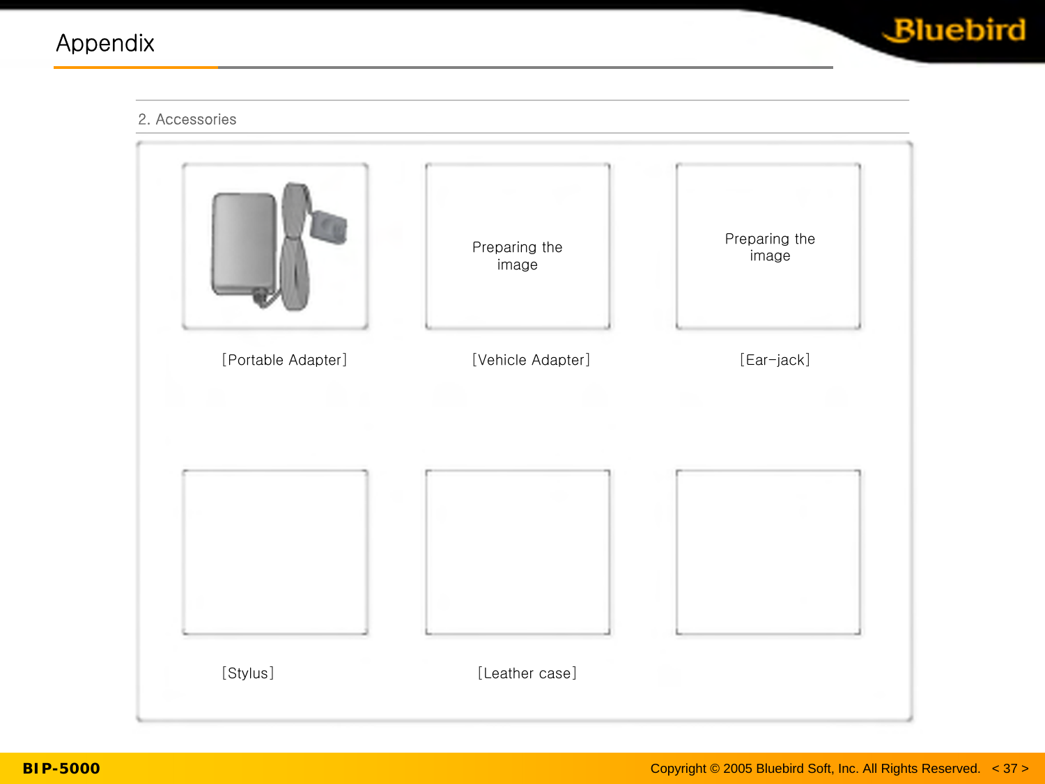 BIP-5000AppendixAppendix2. Accessories[Portable Adapter]                         [Vehicle Adapter][Ear-jack][Stylus]                                         [Leather case]이미지 준비 중 이미지 준비 중Copyright © 2005 Bluebird Soft, Inc. All Rights Reserved.   &lt; 37 &gt;Preparing the imagePreparing the image