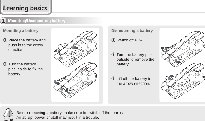 12 BIP-6000 ManualLearning basicsMounting a battery 1  Place the battery and push in to the arrow direction.2  Turn the battery pins inside to x the battery.Dismounting a battery1 Switch off PDA.2   Turn the battery pins outside to remove the battery.  3   Lift off the battery to the arrow direction.Before removing a battery, make sure to switch off the terminal.An abrupt power shutoff may result in a trouble.Mounting/Dismounting battery1