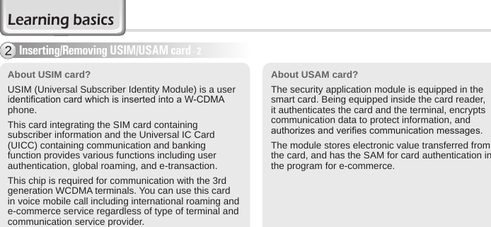 14 BIP-6000 ManualAbout USIM card? USIM (Universal Subscriber Identity Module) is a user identication card which is inserted into a W-CDMA phone.This card integrating the SIM card containing subscriber information and the Universal IC Card (UICC) containing communication and banking function provides various functions including user authentication, global roaming, and e-transaction.This chip is required for communication with the 3rd generation WCDMA terminals. You can use this card in voice mobile call including international roaming and e-commerce service regardless of type of terminal and communication service provider.Inserting/Removing USIM/USAM card - 22About USAM card?The security application module is equipped in the smart card. Being equipped inside the card reader, it authenticates the card and the terminal, encrypts communication data to protect information, and authorizes and veries communication messages.The module stores electronic value transferred from the card, and has the SAM for card authentication in the program for e-commerce.Learning basics
