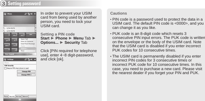 BIP-600015Cautions  PIN code is a password used to protect the data in a USIM card. The default PIN code is &lt;0000&gt;, and you can change it as you like.  PUK code is an 8-digit code which resets 3 consecutive PIN input errors. The PUK code is written on the envelope or the body of the USIM card. Note that the USIM card is disabled if you enter incorrect PUK codes for 10 consecutive times.  The USIM card is permanently disabled if you enter incorrect PIN codes for 3 consecutive times or incorrect PUK code for 10 consecutive times. In this case, you need to purchase a new card. Please visit the nearest dealer if you forget your PIN and PUK.Setting password3In order to prevent your USIM card from being used by another person, you need to lock your USIM card.Setting a PIN codeStart ► Phone ► Menu Tab ► Options... ► Security TabClick [PIN required for telephone use], enter 4~8 digit-password, and click [ok].