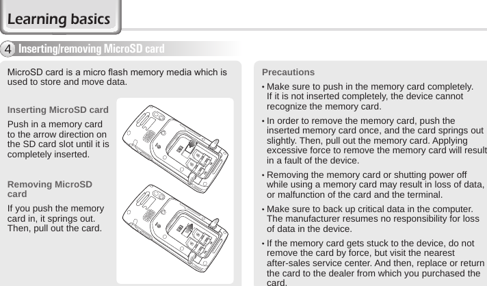 16 BIP-6000 ManualInserting/removing MicroSD card4MicroSD card is a micro ash memory media which is used to store and move data. Inserting MicroSD cardPush in a memory card to the arrow direction on the SD card slot until it is completely inserted.Removing MicroSD cardIf you push the memory card in, it springs out. Then, pull out the card.Precautions  Make sure to push in the memory card completely. If it is not inserted completely, the device cannot recognize the memory card.   In order to remove the memory card, push the inserted memory card once, and the card springs out slightly. Then, pull out the memory card. Applying excessive force to remove the memory card will result in a fault of the device.  Removing the memory card or shutting power off while using a memory card may result in loss of data, or malfunction of the card and the terminal.    Make sure to back up critical data in the computer. The manufacturer resumes no responsibility for loss of data in the device.  If the memory card gets stuck to the device, do not remove the card by force, but visit the nearest after-sales service center. And then, replace or return the card to the dealer from which you purchased the card.Learning basics