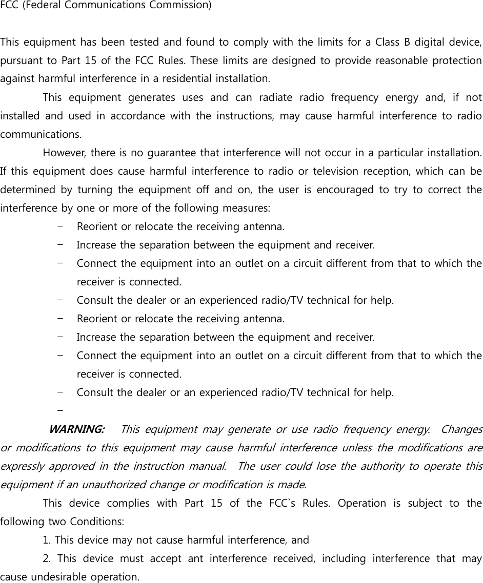 FCC (Federal Communications Commission)  This equipment has been tested and found to comply with the limits for a Class B digital device, pursuant to Part 15 of the FCC Rules. These limits are designed to provide reasonable protection against harmful interference in a residential installation.             This  equipment  generates  uses  and  can  radiate  radio  frequency  energy  and,  if  not installed and used  in accordance with the  instructions,  may  cause harmful interference to radio communications.              However, there is no guarantee that interference will not occur in a particular installation. If this equipment does cause harmful interference to radio or television reception, which can be determined  by  turning  the  equipment off  and  on, the  user  is encouraged to try  to correct the interference by one or more of the following measures: – Reorient or relocate the receiving antenna. – Increase the separation between the equipment and receiver. – Connect the equipment into an outlet on a circuit different from that to which the receiver is connected. – Consult the dealer or an experienced radio/TV technical for help. – Reorient or relocate the receiving antenna. – Increase the separation between the equipment and receiver. – Connect the equipment into an outlet on a circuit different from that to which the receiver is connected. – Consult the dealer or an experienced radio/TV technical for help. –           WARNING:   This equipment may generate or use radio  frequency energy.  Changes or modifications to this equipment may cause harmful  interference unless the modifications are expressly approved in the instruction manual.    The user could lose the authority to operate this equipment if an unauthorized change or modification is made.          This device complies with Part 15 of the FCC`s Rules. Operation  is  subject  to  the following two Conditions:         1. This device may not cause harmful interference, and                 2.  This  device  must  accept  ant  interference  received,  including  interference  that  may cause undesirable operation.    