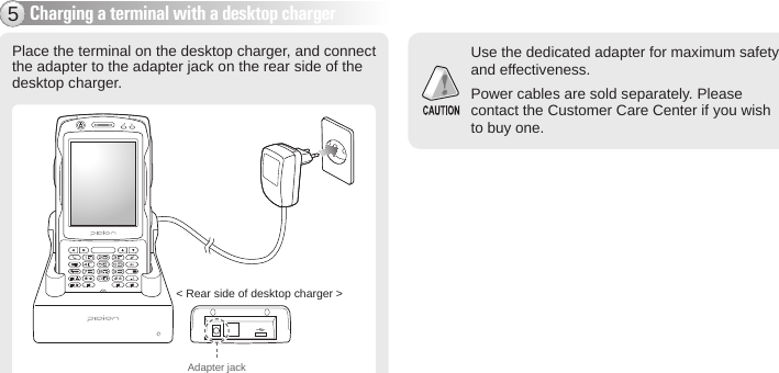 BIP-600017Charging a terminal with a desktop charger5Use the dedicated adapter for maximum safety and effectiveness.Power cables are sold separately. Please contact the Customer Care Center if you wish to buy one. Place the terminal on the desktop charger, and connect the adapter to the adapter jack on the rear side of the desktop charger.Adapter jack&lt; Rear side of desktop charger &gt;