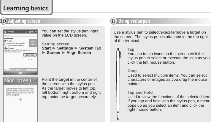 24 BIP-6000 ManualUse a stylus pen to select/execute/move a target on the screen. The stylus pen is attached in the top right of the terminal. TapYou can touch icons on the screen with the stylus pen to select or execute the icon as you click the left mouse button. DragUsed to select multiple items. You can select characters or images as you drag the mouse pointer. Tap and HoldUsed to view the functions of the selected item. If you tap and hold with the stylus pen, a menu pops up as you select an item and click the right mouse button.Using stylus pen11Adjusting screen10You can set the stylus pen input value on the LCD screen.Setting screenStart ► Settings ► System Tab ► Screen ► Align ScreenPoint the target in the center of the screen with the stylus pen. As the target moves to left top, left bottom, right bottom and right top, point the target accurately. Learning basics