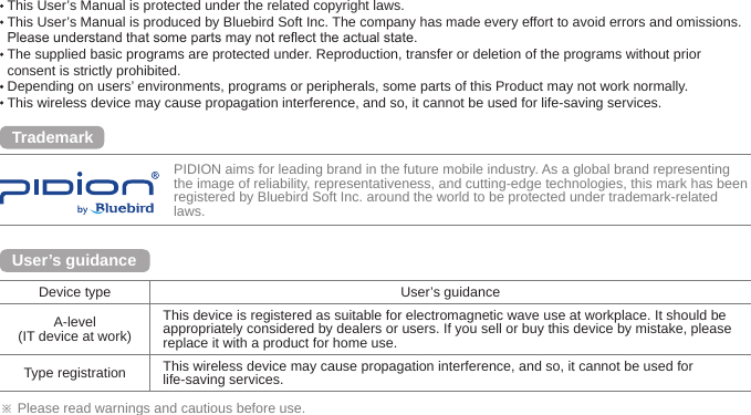 PIDION aims for leading brand in the future mobile industry. As a global brand representing the image of reliability, representativeness, and cutting-edge technologies, this mark has been registered by Bluebird Soft Inc. around the world to be protected under trademark-related laws.※ Please read warnings and cautious before use.Device type User’s guidanceA-level(IT device at work)This device is registered as suitable for electromagnetic wave use at workplace. It should be appropriately considered by dealers or users. If you sell or buy this device by mistake, please replace it with a product for home use. Type registration This wireless device may cause propagation interference, and so, it cannot be used for life-saving services.User’s guidanceTrademark This User’s Manual is protected under the related copyright laws.  This User’s Manual is produced by Bluebird Soft Inc. The company has made every effort to avoid errors and omissions. Please understand that some parts may not reect the actual state.  The supplied basic programs are protected under. Reproduction, transfer or deletion of the programs without prior consent is strictly prohibited.  Depending on users’ environments, programs or peripherals, some parts of this Product may not work normally.  This wireless device may cause propagation interference, and so, it cannot be used for life-saving services.Copyright