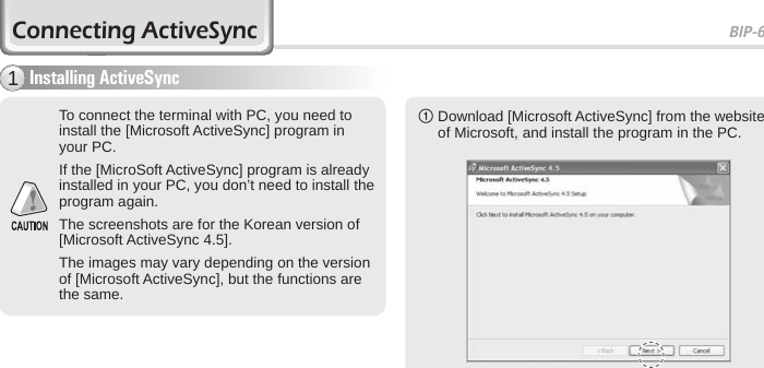 BIP-600029Connecting ActiveSyncInstalling ActiveSync11  Download [Microsoft ActiveSync] from the website of Microsoft, and install the program in the PC.To connect the terminal with PC, you need to install the [Microsoft ActiveSync] program in your PC.If the [MicroSoft ActiveSync] program is already installed in your PC, you don’t need to install the program again.The screenshots are for the Korean version of [Microsoft ActiveSync 4.5].The images may vary depending on the version of [Microsoft ActiveSync], but the functions are the same.