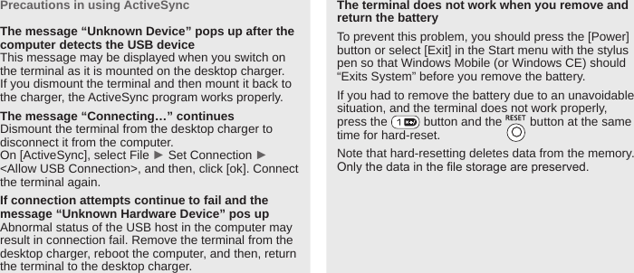 BIP-600033Precautions in using ActiveSyncThe message “Unknown Device” pops up after the computer detects the USB deviceThis message may be displayed when you switch on the terminal as it is mounted on the desktop charger. If you dismount the terminal and then mount it back to the charger, the ActiveSync program works properly. The message “Connecting…” continues Dismount the terminal from the desktop charger to disconnect it from the computer. On [ActiveSync], select File ► Set Connection ► &lt;Allow USB Connection&gt;, and then, click [ok]. Connect the terminal again. If connection attempts continue to fail and the message “Unknown Hardware Device” pos up Abnormal status of the USB host in the computer may result in connection fail. Remove the terminal from the desktop charger, reboot the computer, and then, return the terminal to the desktop charger. The terminal does not work when you remove and return the batteryTo prevent this problem, you should press the [Power] button or select [Exit] in the Start menu with the stylus pen so that Windows Mobile (or Windows CE) should “Exits System” before you remove the battery.If you had to remove the battery due to an unavoidable situation, and the terminal does not work properly,press the   button and the   button at the same time for hard-reset. Note that hard-resetting deletes data from the memory. Only the data in the le storage are preserved.