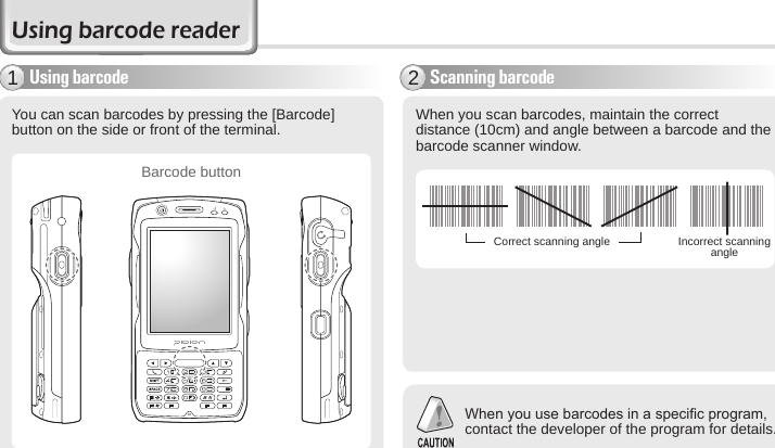 34 BIP-6000 ManualUsing barcode readerUsing barcode1You can scan barcodes by pressing the [Barcode] button on the side or front of the terminal. 󰚟 󰚟 󰚟 󰚟When you scan barcodes, maintain the correct distance (10cm) and angle between a barcode and the barcode scanner window.Scanning barcode2When you use barcodes in a specic program, contact the developer of the program for details. Correct scanning angle Incorrect scanning angleBarcode button