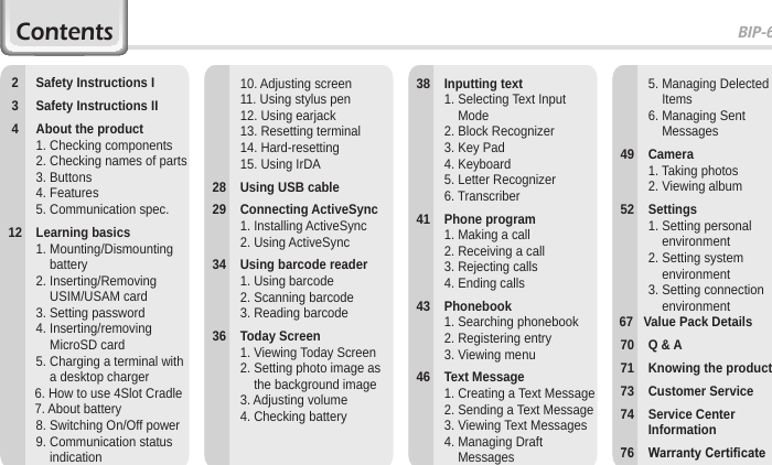 BIP-60001Contents       2  Safety Instructions I  3  Safety Instructions II  4  About the product    1. Checking components    2.  Checking names of parts    3. Buttons    4. Features    5. Communication spec. 12  Learning basics    1.  Mounting/Dismounting battery    2.  Inserting/Removing USIM/USAM card    3. Setting password    4.  Inserting/removing MicroSD card    5.  Charging a terminal with a desktop charger          6. How to use 4Slot Cradle          7. About battery    8.  Switching On/Off power    9.  Communication status indication    5.  Managing Delected Items    6.  Managing Sent Messages  49  Camera    1. Taking photos    2. Viewing album  52  Settings    1.  Setting personal environment    2.  Setting system environment    3.  Setting connection environment  67   Value Pack Details  70  Q &amp; A  71  Knowing the product  73  Customer Service  74  Service Center Information 76 WarrantyCerticate  38  Inputting text    1.  Selecting Text Input Mode    2. Block Recognizer    3. Key Pad    4. Keyboard    5. Letter Recognizer    6. Transcriber  41  Phone program    1. Making a call    2. Receiving a call    3. Rejecting calls    4. Ending calls  43  Phonebook    1. Searching phonebook    2. Registering entry    3. Viewing menu  46  Text Message    1. Creating a Text Message    2. Sending a Text Message    3. Viewing Text Messages    4.  Managing Draft Messages    10. Adjusting screen    11. Using stylus pen    12. Using earjack    13. Resetting terminal    14. Hard-resetting    15. Using IrDA  28  Using USB cable  29  Connecting ActiveSync    1. Installing ActiveSync    2. Using ActiveSync  34  Using barcode reader    1. Using barcode    2. Scanning barcode    3. Reading barcode  36  Today Screen    1. Viewing Today Screen    2.  Setting photo image as the background image    3. Adjusting volume    4. Checking battery