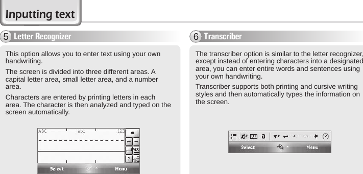 40 BIP-6000 ManualTranscriber6The transcriber option is similar to the letter recognizer, except instead of entering characters into a designated area, you can enter entire words and sentences using your own handwriting.Transcriber supports both printing and cursive writing styles and then automatically types the information on the screen.Letter Recognizer5This option allows you to enter text using your own handwriting.The screen is divided into three different areas. A capital letter area, small letter area, and a number area.Characters are entered by printing letters in each area. The character is then analyzed and typed on the screen automatically.Inputting text