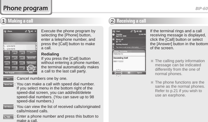 BIP-600041Making a call1Execute the phone program by selecting the [Phone] button, enter a telephone number, and press the [Call] button to make a call.RedialingIf you press the [Call] button without entering a phone number, the terminal automatically makes a call to the last call party.Receiving a call2If the terminal rings and a call receiving message is displayed, click the [Call] button or select the [Answer] button in the bottom of the screen. ※  The calling party information message can be indicated differently from the one of normal phones.※  The phone functions are the same as the normal phones. Refer to p.21 if you wish to use an earphone.Phone program: Cancel numbers one by one.:  You can make a call with speed dial number. If you select menu in the bottom right of the speed-dial screen, you can add/edit/delete speed-dial numbers. (You can save up to 98 speed-dial numbers.):  You can view the list of received calls/originated calls/missed calls.:  Enter a phone number and press this button to make a call. 