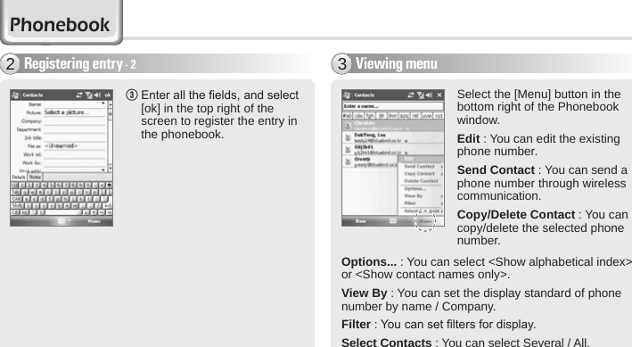 44 BIP-6000 ManualViewing menu3Select the [Menu] button in the bottom right of the Phonebook window.Edit : You can edit the existing phone number.Send Contact : You can send a phone number through wireless communication.Copy/Delete Contact : You can copy/delete the selected phone number.3  Enter all the elds, and select [ok] in the top right of the screen to register the entry in the phonebook.Registering entry - 22PhonebookOptions... : You can select &lt;Show alphabetical index&gt; or &lt;Show contact names only&gt;.View By : You can set the display standard of phone number by name / Company.Filter : You can set lters for display.Select Contacts : You can select Several / All.